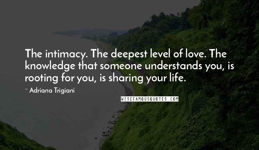 Adriana Trigiani Quotes: The intimacy. The deepest level of love. The knowledge that someone understands you, is rooting for you, is sharing your life.