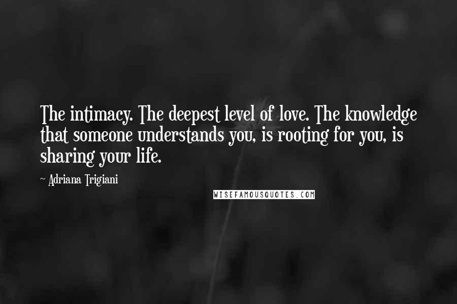 Adriana Trigiani Quotes: The intimacy. The deepest level of love. The knowledge that someone understands you, is rooting for you, is sharing your life.