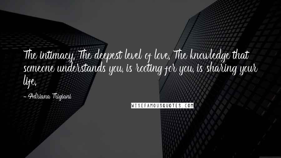 Adriana Trigiani Quotes: The intimacy. The deepest level of love. The knowledge that someone understands you, is rooting for you, is sharing your life.