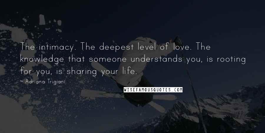 Adriana Trigiani Quotes: The intimacy. The deepest level of love. The knowledge that someone understands you, is rooting for you, is sharing your life.