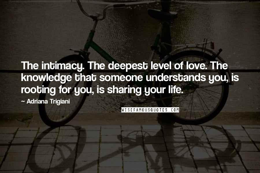 Adriana Trigiani Quotes: The intimacy. The deepest level of love. The knowledge that someone understands you, is rooting for you, is sharing your life.