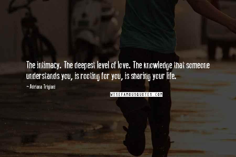 Adriana Trigiani Quotes: The intimacy. The deepest level of love. The knowledge that someone understands you, is rooting for you, is sharing your life.