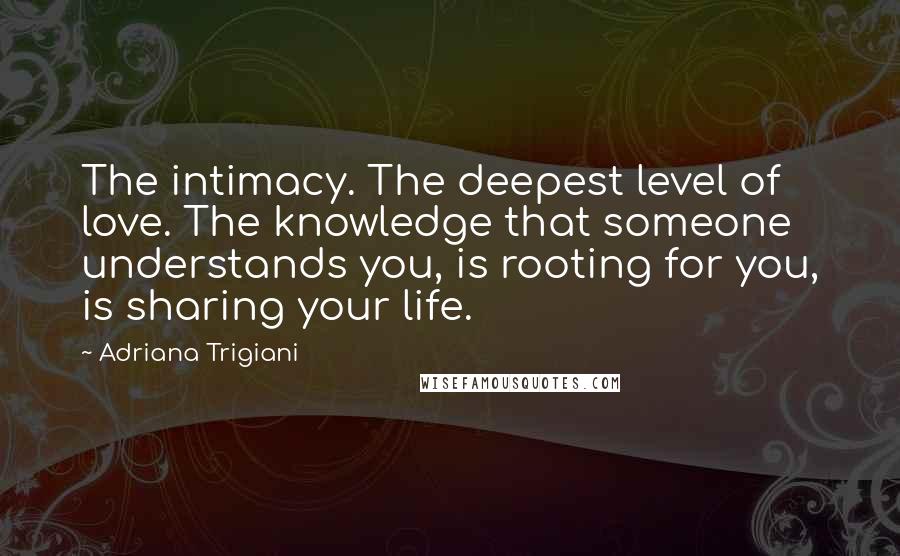 Adriana Trigiani Quotes: The intimacy. The deepest level of love. The knowledge that someone understands you, is rooting for you, is sharing your life.