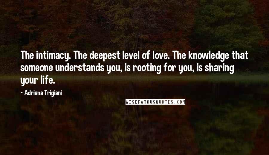 Adriana Trigiani Quotes: The intimacy. The deepest level of love. The knowledge that someone understands you, is rooting for you, is sharing your life.