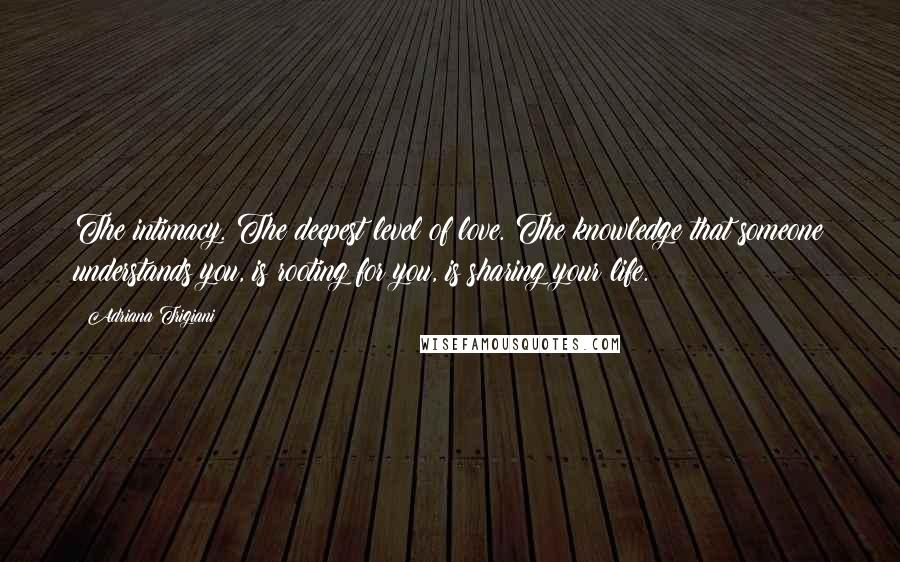 Adriana Trigiani Quotes: The intimacy. The deepest level of love. The knowledge that someone understands you, is rooting for you, is sharing your life.