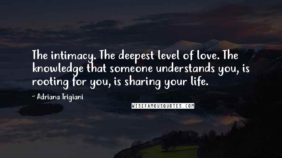 Adriana Trigiani Quotes: The intimacy. The deepest level of love. The knowledge that someone understands you, is rooting for you, is sharing your life.