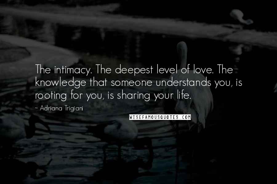 Adriana Trigiani Quotes: The intimacy. The deepest level of love. The knowledge that someone understands you, is rooting for you, is sharing your life.