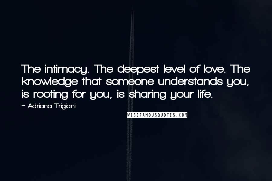 Adriana Trigiani Quotes: The intimacy. The deepest level of love. The knowledge that someone understands you, is rooting for you, is sharing your life.