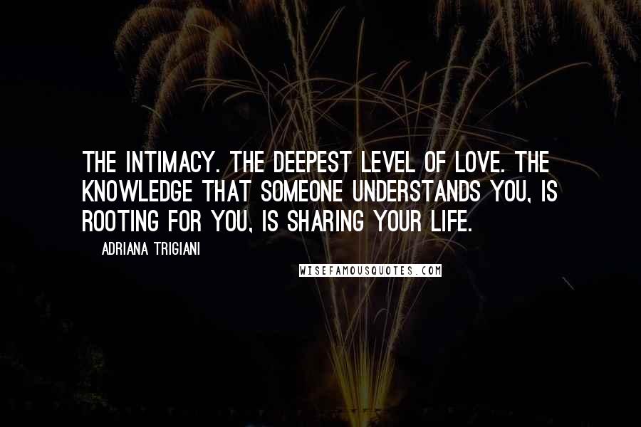 Adriana Trigiani Quotes: The intimacy. The deepest level of love. The knowledge that someone understands you, is rooting for you, is sharing your life.