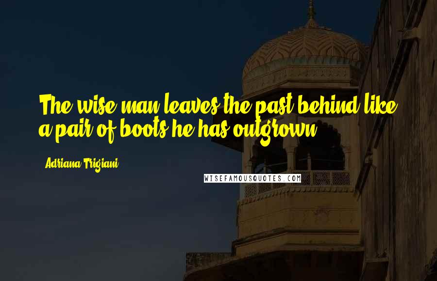 Adriana Trigiani Quotes: The wise man leaves the past behind like a pair of boots he has outgrown.