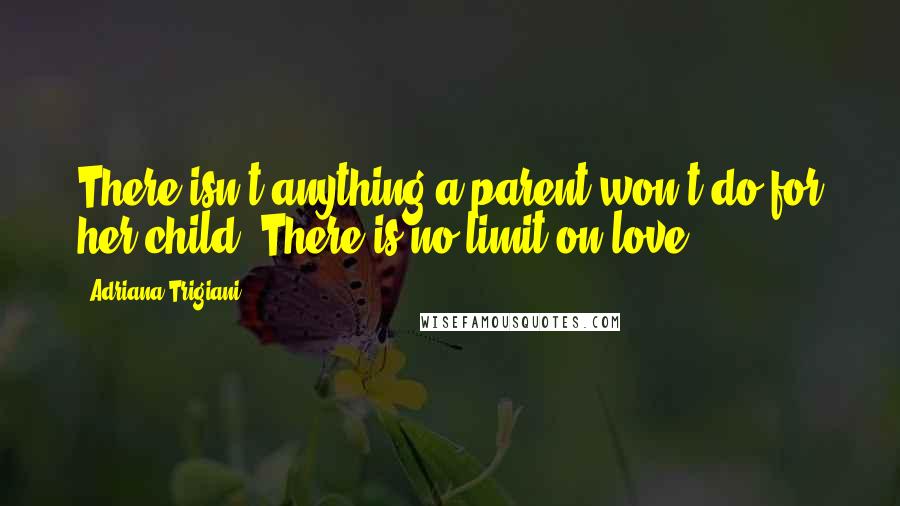 Adriana Trigiani Quotes: There isn't anything a parent won't do for her child. There is no limit on love.