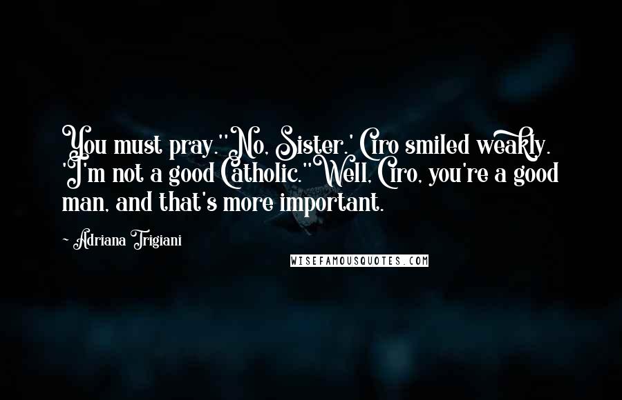 Adriana Trigiani Quotes: You must pray.''No, Sister.' Ciro smiled weakly. 'I'm not a good Catholic.''Well, Ciro, you're a good man, and that's more important.