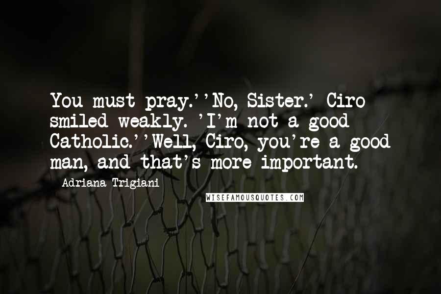Adriana Trigiani Quotes: You must pray.''No, Sister.' Ciro smiled weakly. 'I'm not a good Catholic.''Well, Ciro, you're a good man, and that's more important.