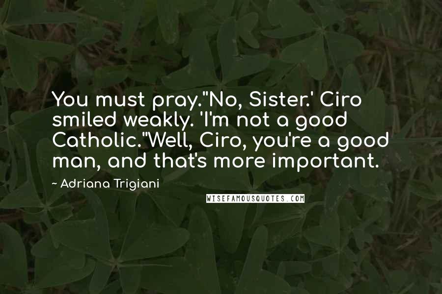 Adriana Trigiani Quotes: You must pray.''No, Sister.' Ciro smiled weakly. 'I'm not a good Catholic.''Well, Ciro, you're a good man, and that's more important.