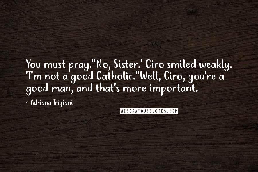 Adriana Trigiani Quotes: You must pray.''No, Sister.' Ciro smiled weakly. 'I'm not a good Catholic.''Well, Ciro, you're a good man, and that's more important.