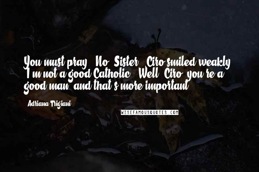 Adriana Trigiani Quotes: You must pray.''No, Sister.' Ciro smiled weakly. 'I'm not a good Catholic.''Well, Ciro, you're a good man, and that's more important.