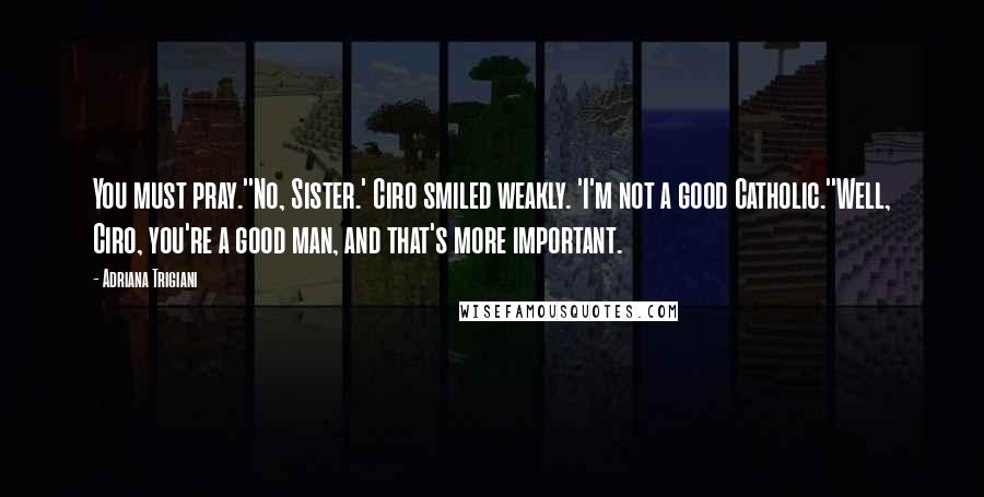 Adriana Trigiani Quotes: You must pray.''No, Sister.' Ciro smiled weakly. 'I'm not a good Catholic.''Well, Ciro, you're a good man, and that's more important.