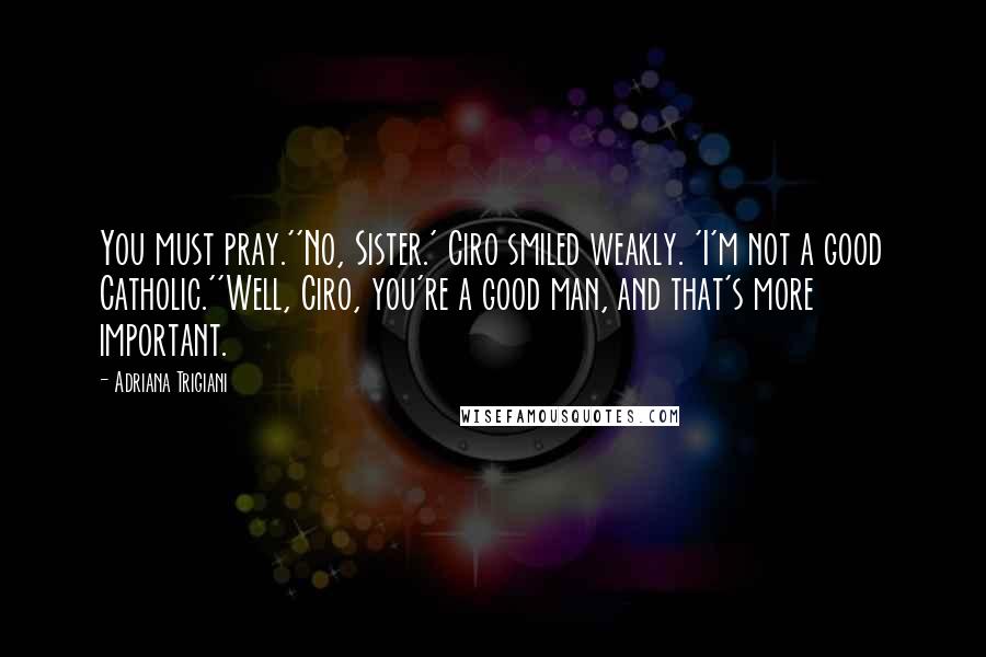 Adriana Trigiani Quotes: You must pray.''No, Sister.' Ciro smiled weakly. 'I'm not a good Catholic.''Well, Ciro, you're a good man, and that's more important.