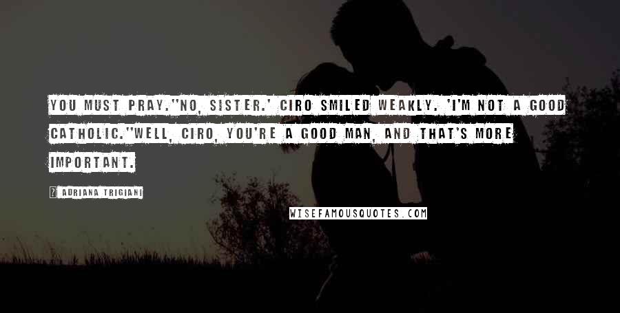 Adriana Trigiani Quotes: You must pray.''No, Sister.' Ciro smiled weakly. 'I'm not a good Catholic.''Well, Ciro, you're a good man, and that's more important.