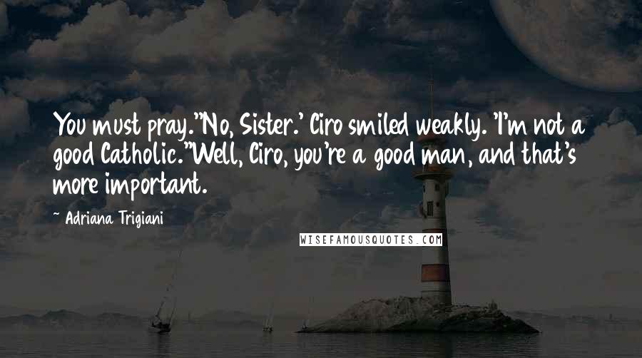 Adriana Trigiani Quotes: You must pray.''No, Sister.' Ciro smiled weakly. 'I'm not a good Catholic.''Well, Ciro, you're a good man, and that's more important.