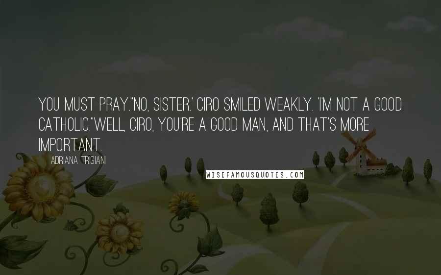 Adriana Trigiani Quotes: You must pray.''No, Sister.' Ciro smiled weakly. 'I'm not a good Catholic.''Well, Ciro, you're a good man, and that's more important.