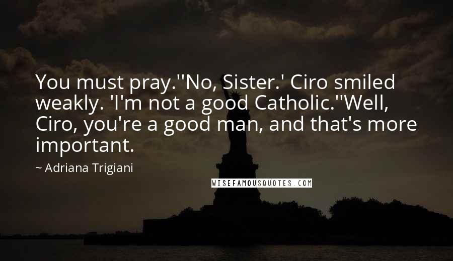 Adriana Trigiani Quotes: You must pray.''No, Sister.' Ciro smiled weakly. 'I'm not a good Catholic.''Well, Ciro, you're a good man, and that's more important.