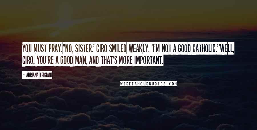 Adriana Trigiani Quotes: You must pray.''No, Sister.' Ciro smiled weakly. 'I'm not a good Catholic.''Well, Ciro, you're a good man, and that's more important.