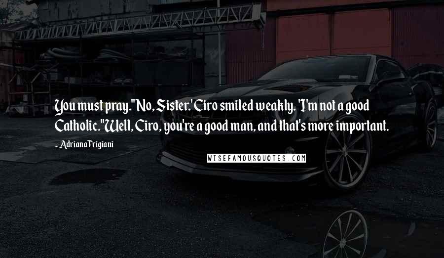 Adriana Trigiani Quotes: You must pray.''No, Sister.' Ciro smiled weakly. 'I'm not a good Catholic.''Well, Ciro, you're a good man, and that's more important.