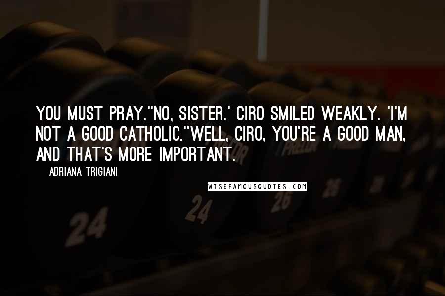 Adriana Trigiani Quotes: You must pray.''No, Sister.' Ciro smiled weakly. 'I'm not a good Catholic.''Well, Ciro, you're a good man, and that's more important.