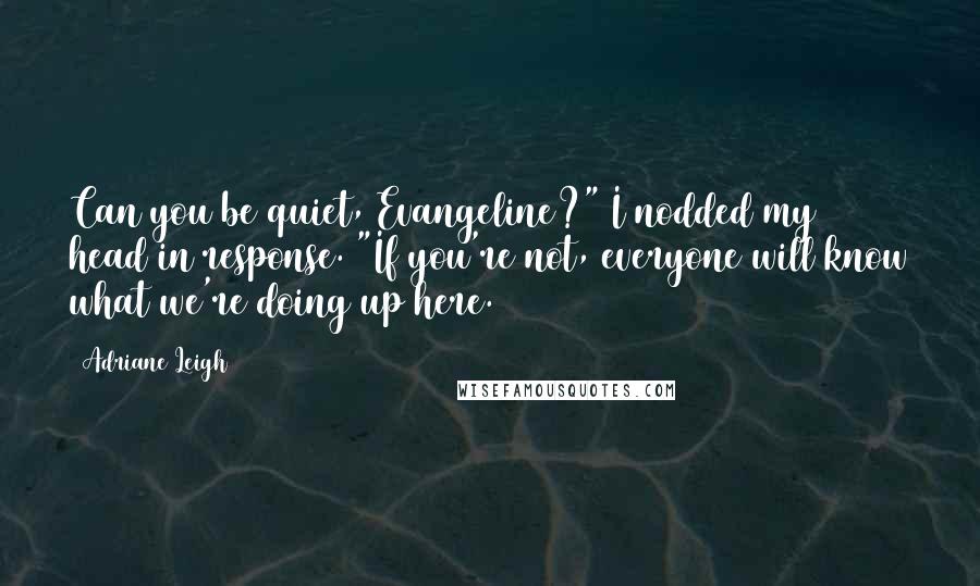 Adriane Leigh Quotes: Can you be quiet, Evangeline?" I nodded my head in response. "If you're not, everyone will know what we're doing up here.