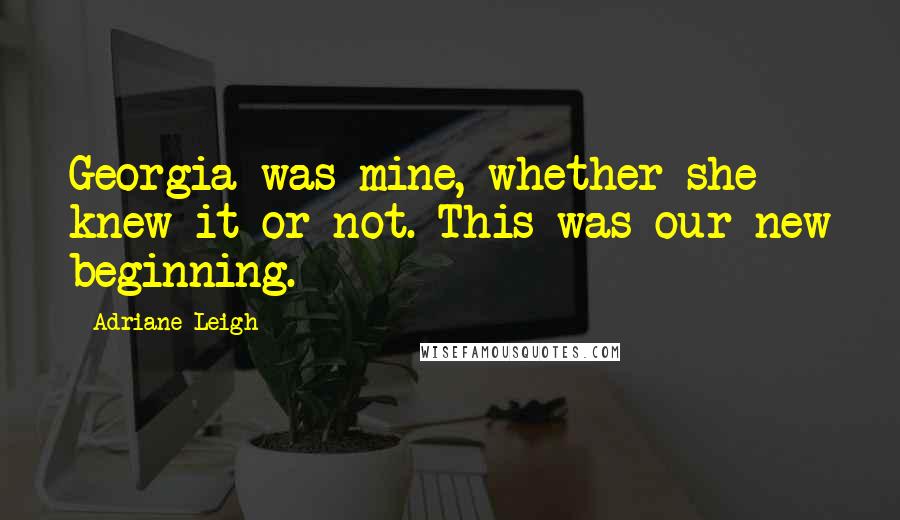Adriane Leigh Quotes: Georgia was mine, whether she knew it or not. This was our new beginning.