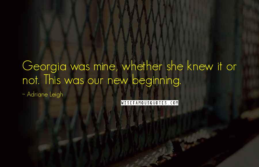 Adriane Leigh Quotes: Georgia was mine, whether she knew it or not. This was our new beginning.