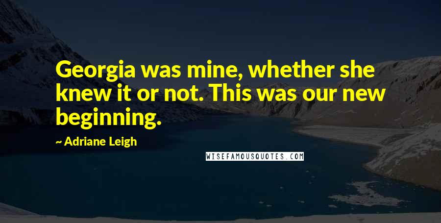 Adriane Leigh Quotes: Georgia was mine, whether she knew it or not. This was our new beginning.