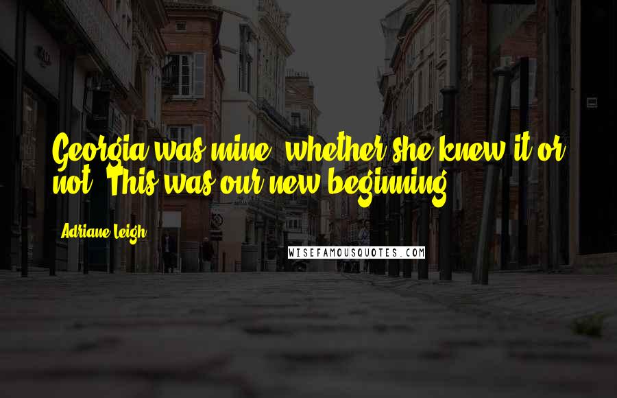Adriane Leigh Quotes: Georgia was mine, whether she knew it or not. This was our new beginning.