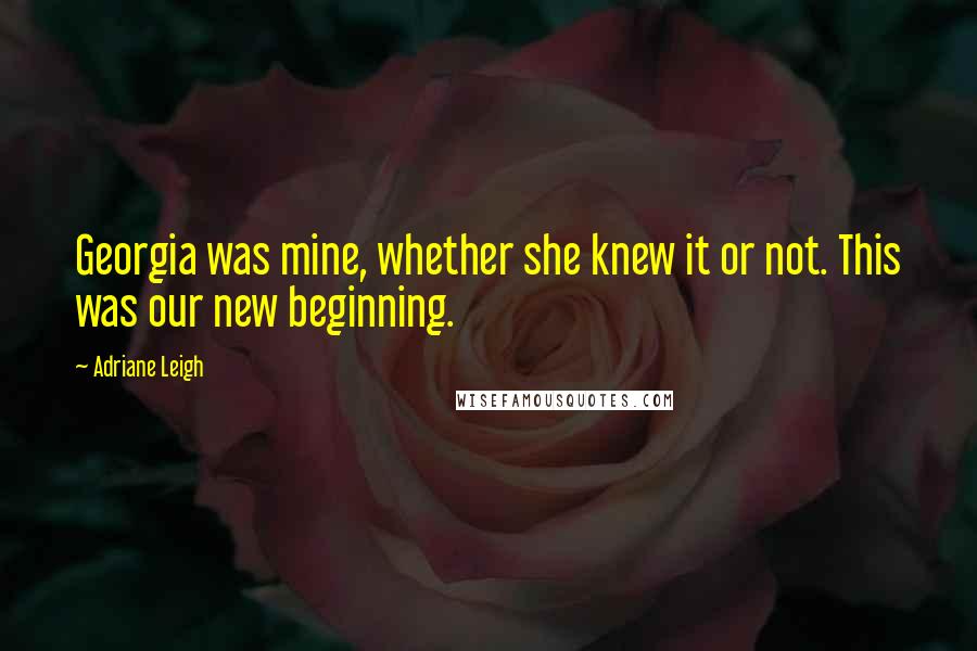 Adriane Leigh Quotes: Georgia was mine, whether she knew it or not. This was our new beginning.