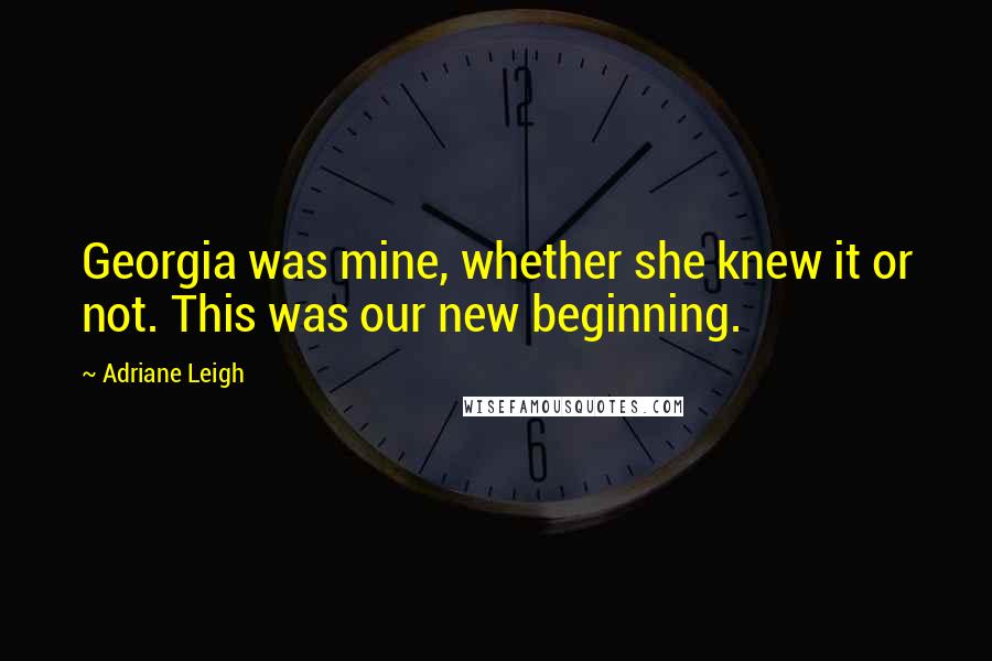 Adriane Leigh Quotes: Georgia was mine, whether she knew it or not. This was our new beginning.