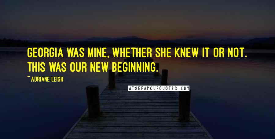 Adriane Leigh Quotes: Georgia was mine, whether she knew it or not. This was our new beginning.