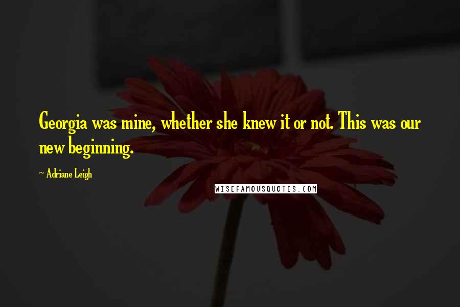 Adriane Leigh Quotes: Georgia was mine, whether she knew it or not. This was our new beginning.