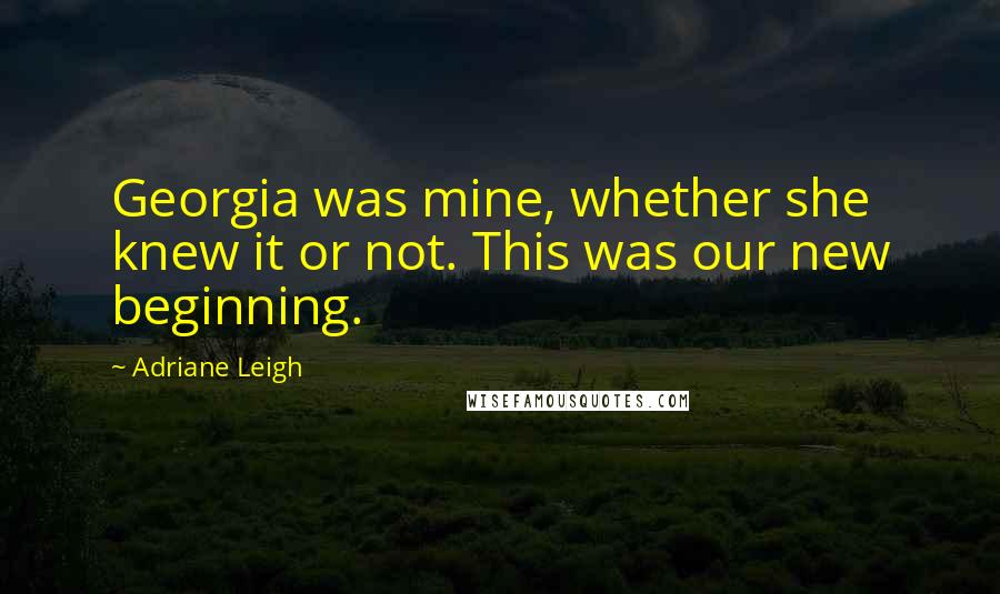 Adriane Leigh Quotes: Georgia was mine, whether she knew it or not. This was our new beginning.