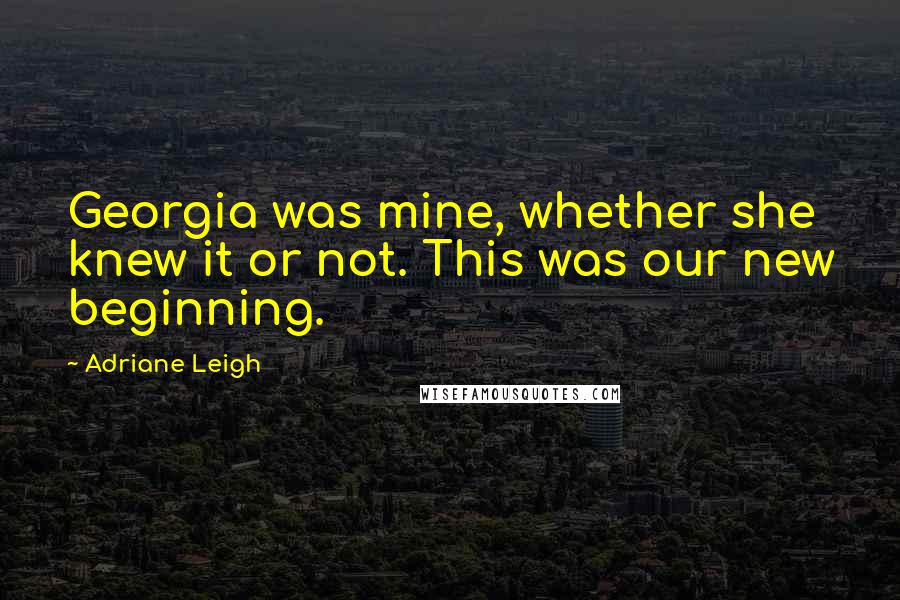 Adriane Leigh Quotes: Georgia was mine, whether she knew it or not. This was our new beginning.