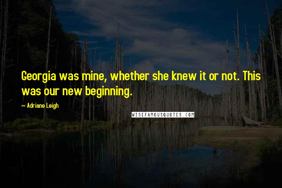 Adriane Leigh Quotes: Georgia was mine, whether she knew it or not. This was our new beginning.