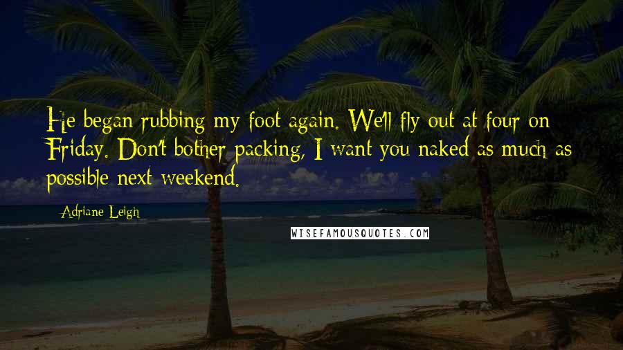 Adriane Leigh Quotes: He began rubbing my foot again. We'll fly out at four on Friday. Don't bother packing, I want you naked as much as possible next weekend.