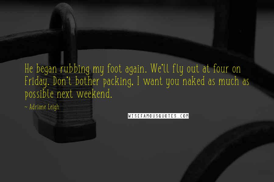 Adriane Leigh Quotes: He began rubbing my foot again. We'll fly out at four on Friday. Don't bother packing, I want you naked as much as possible next weekend.