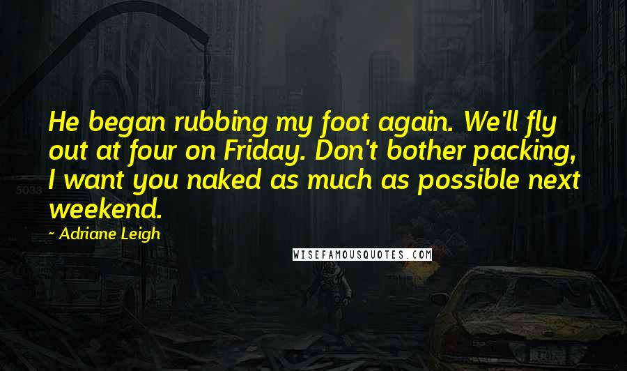 Adriane Leigh Quotes: He began rubbing my foot again. We'll fly out at four on Friday. Don't bother packing, I want you naked as much as possible next weekend.