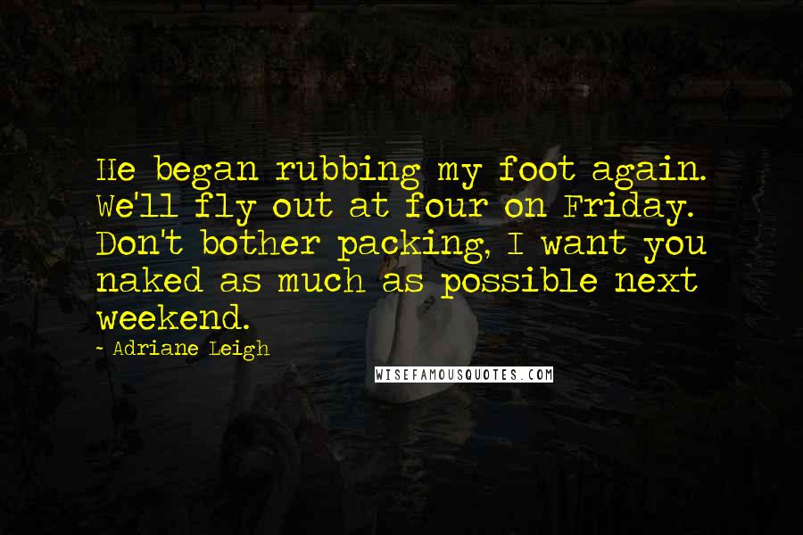 Adriane Leigh Quotes: He began rubbing my foot again. We'll fly out at four on Friday. Don't bother packing, I want you naked as much as possible next weekend.