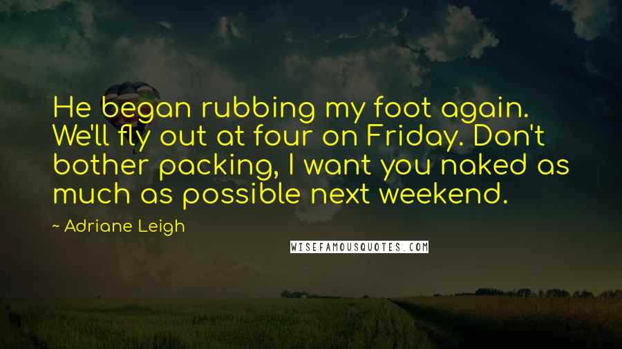 Adriane Leigh Quotes: He began rubbing my foot again. We'll fly out at four on Friday. Don't bother packing, I want you naked as much as possible next weekend.