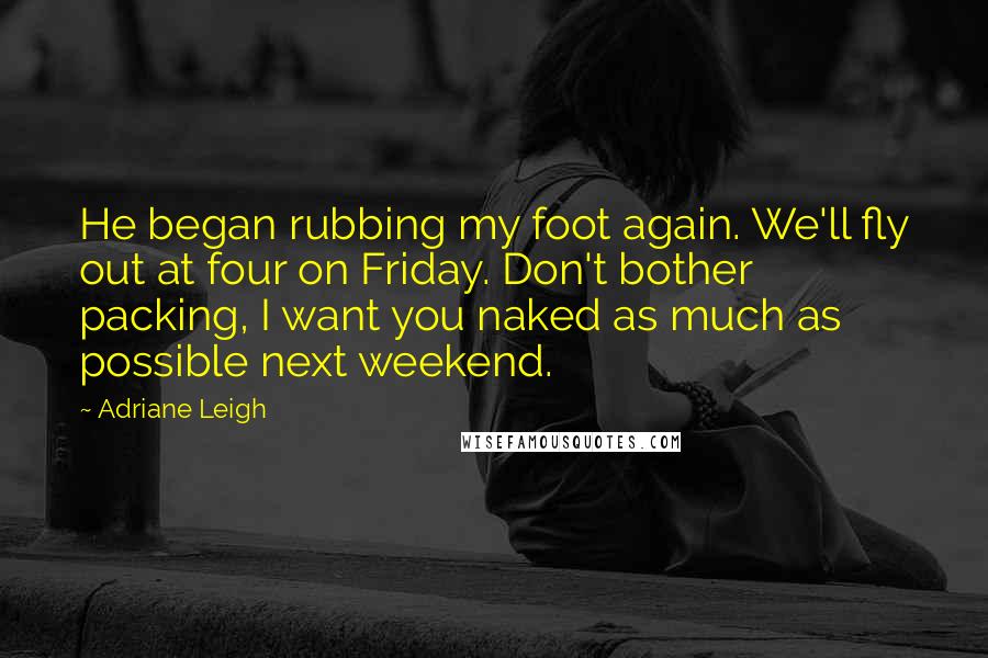 Adriane Leigh Quotes: He began rubbing my foot again. We'll fly out at four on Friday. Don't bother packing, I want you naked as much as possible next weekend.