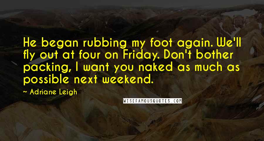 Adriane Leigh Quotes: He began rubbing my foot again. We'll fly out at four on Friday. Don't bother packing, I want you naked as much as possible next weekend.