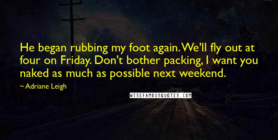 Adriane Leigh Quotes: He began rubbing my foot again. We'll fly out at four on Friday. Don't bother packing, I want you naked as much as possible next weekend.