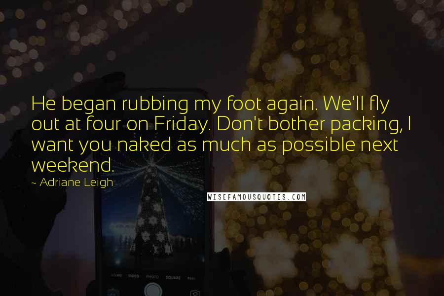 Adriane Leigh Quotes: He began rubbing my foot again. We'll fly out at four on Friday. Don't bother packing, I want you naked as much as possible next weekend.
